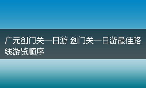广元剑门关一日游 剑门关一日游最佳路线游览顺序