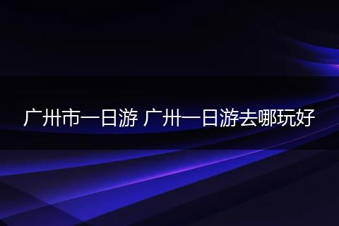 广卅市一日游 广卅一日游去哪玩好