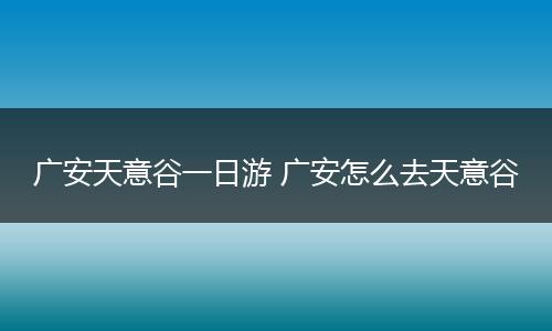 广安天意谷一日游 广安怎么去天意谷