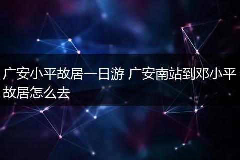 广安小平故居一日游 广安南站到邓小平故居怎么去