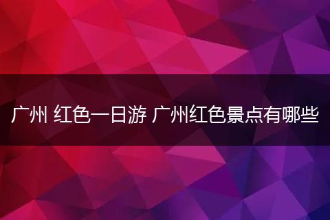 广州 红色一日游 广州红色景点有哪些