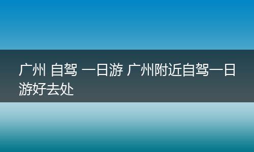 广州 自驾 一日游 广州附近自驾一日游好去处