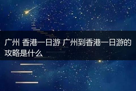 广州 香港一日游 广州到香港一日游的攻略是什么