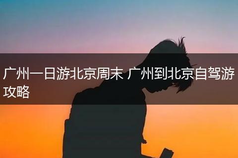 广州一日游北京周末 广州到北京自驾游攻略