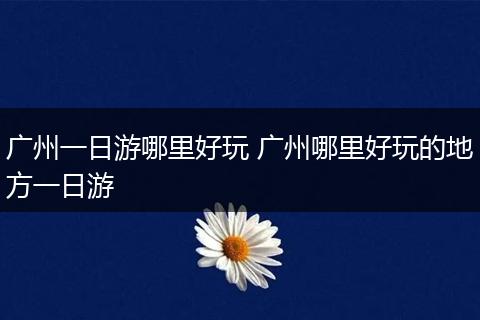 广州一日游哪里好玩 广州哪里好玩的地方一日游