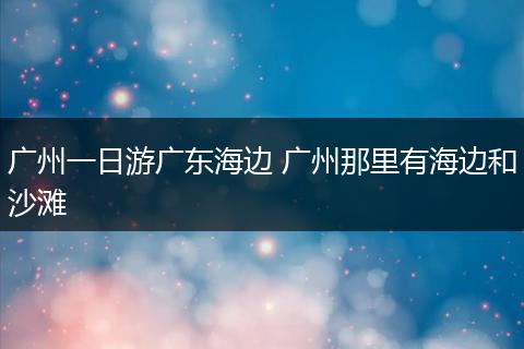 广州一日游广东海边 广州那里有海边和沙滩