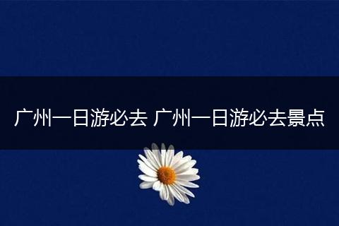 广州一日游必去 广州一日游必去景点