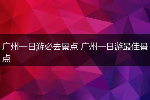 广州一日游必去景点 广州一日游最佳景点