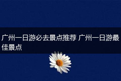 广州一日游必去景点推荐 广州一日游最佳景点