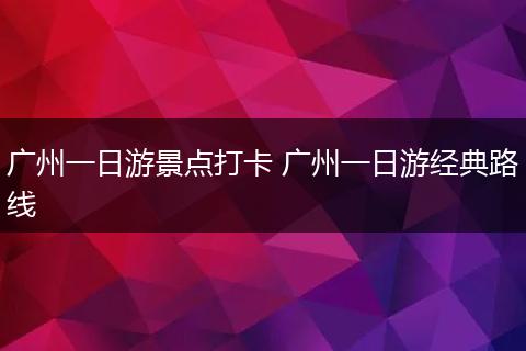 广州一日游景点打卡 广州一日游经典路线