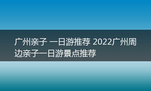 广州亲子 一日游推荐 2022广州周边亲子一日游景点推荐