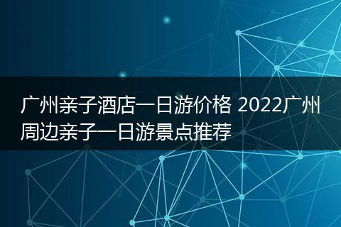 广州亲子酒店一日游价格 2022广州周边亲子一日游景点推荐