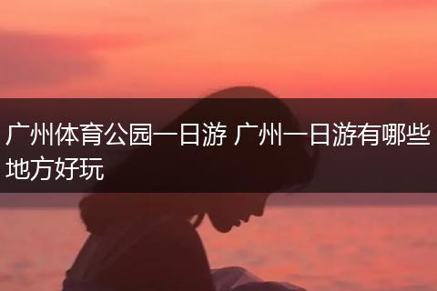 广州体育公园一日游 广州一日游有哪些地方好玩