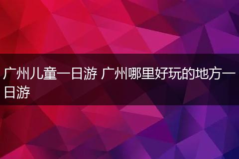 广州儿童一日游 广州哪里好玩的地方一日游