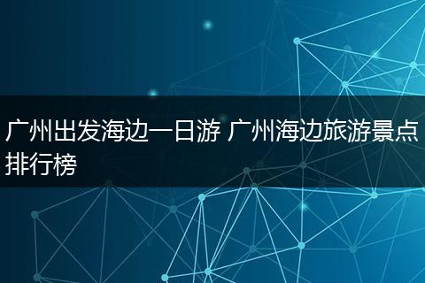 广州出发海边一日游 广州海边旅游景点排行榜