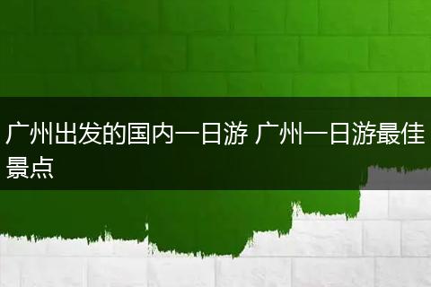 广州出发的国内一日游 广州一日游最佳景点
