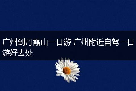广州到丹霞山一日游 广州附近自驾一日游好去处