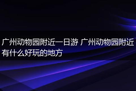 广州动物园附近一日游 广州动物园附近有什么好玩的地方