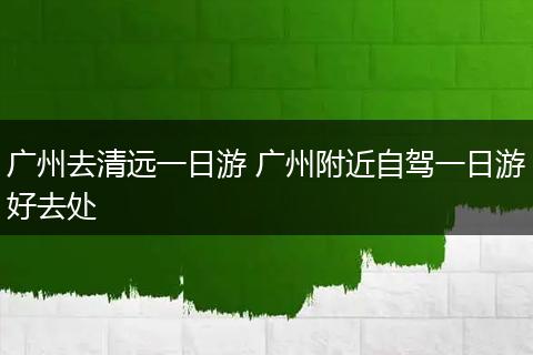 广州去清远一日游 广州附近自驾一日游好去处
