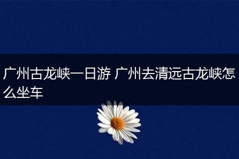 广州古龙峡一日游 广州去清远古龙峡怎么坐车