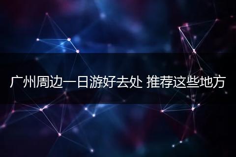 广州周边一日游好去处 推荐这些地方