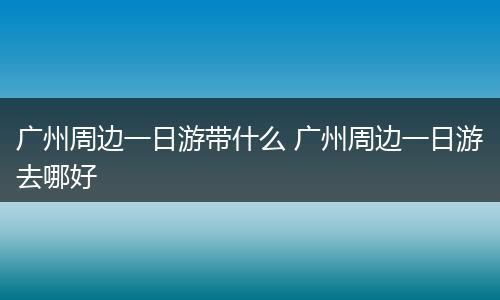 广州周边一日游带什么 广州周边一日游去哪好