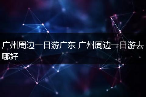 广州周边一日游广东 广州周边一日游去哪好