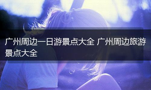 广州周边一日游景点大全 广州周边旅游景点大全