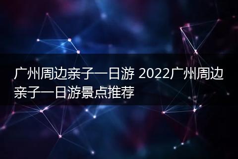 广州周边亲子一日游 2022广州周边亲子一日游景点推荐