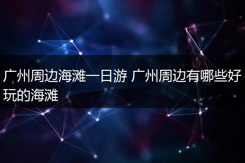 广州周边海滩一日游 广州周边有哪些好玩的海滩