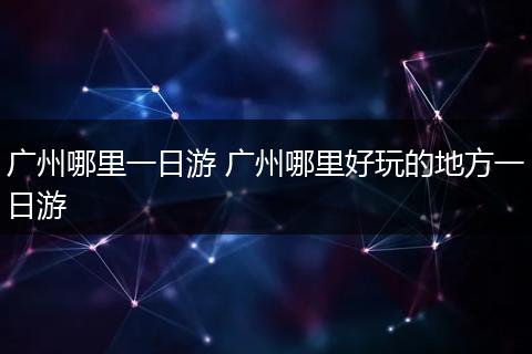 广州哪里一日游 广州哪里好玩的地方一日游