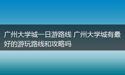 广州大学城一日游路线 广州大学城有最好的游玩路线和攻略吗