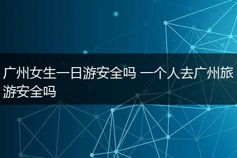 广州女生一日游安全吗 一个人去广州旅游安全吗