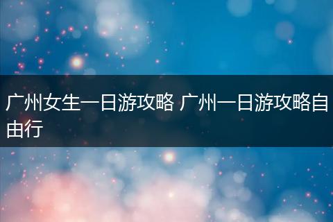 广州女生一日游攻略 广州一日游攻略自由行