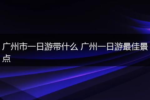 广州市一日游带什么 广州一日游最佳景点