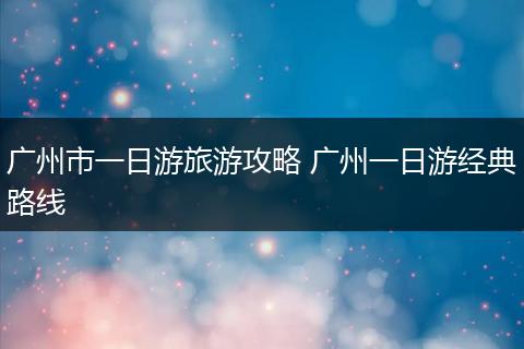 广州市一日游旅游攻略 广州一日游经典路线