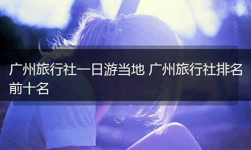 广州旅行社一日游当地 广州旅行社排名前十名