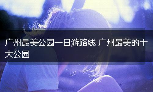 广州最美公园一日游路线 广州最美的十大公园