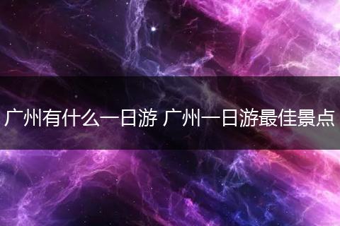 广州有什么一日游 广州一日游最佳景点