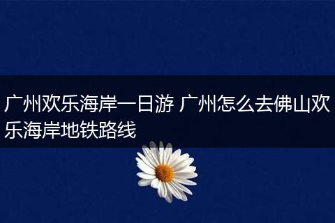广州欢乐海岸一日游 广州怎么去佛山欢乐海岸地铁路线