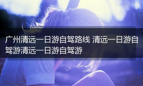 广州清远一日游自驾路线 清远一日游自驾游清远一日游自驾游
