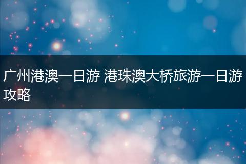 广州港澳一日游 港珠澳大桥旅游一日游攻略