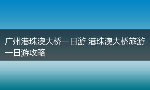 广州港珠澳大桥一日游 港珠澳大桥旅游一日游攻略