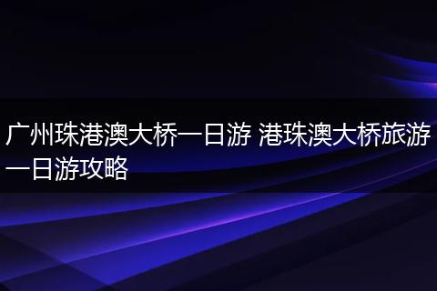 广州珠港澳大桥一日游 港珠澳大桥旅游一日游攻略