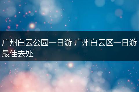 广州白云公园一日游 广州白云区一日游最佳去处