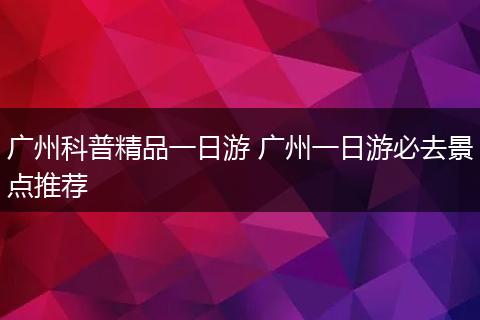 广州科普精品一日游 广州一日游必去景点推荐