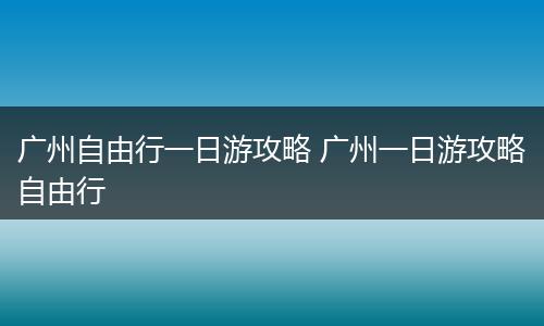 广州自由行一日游攻略 广州一日游攻略自由行
