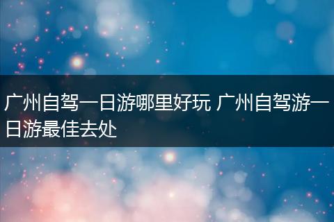 广州自驾一日游哪里好玩 广州自驾游一日游最佳去处