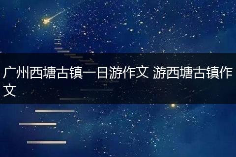广州西塘古镇一日游作文 游西塘古镇作文