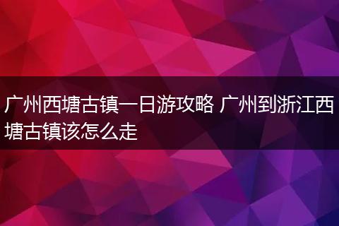 广州西塘古镇一日游攻略 广州到浙江西塘古镇该怎么走